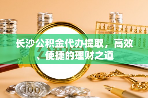 桂阳长沙公积金代办提取，高效、便捷的理财之道