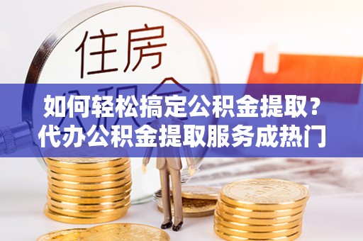 桂阳如何轻松搞定公积金提取？代办公积金提取服务成热门选择