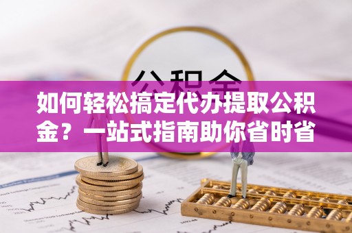 桂阳如何轻松搞定代办提取公积金？一站式指南助你省时省心