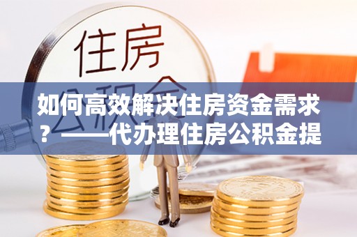 桂阳如何高效解决住房资金需求？——代办理住房公积金提取服务全解析